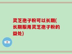 灵芝孢子粉可以长期(长期服用灵芝孢子粉的益处)