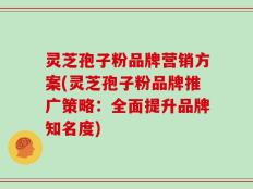 灵芝孢子粉品牌营销方案(灵芝孢子粉品牌推广策略：全面提升品牌知名度)