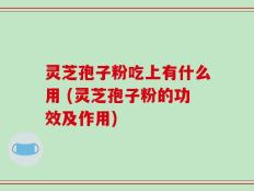 灵芝孢子粉吃上有什么用 (灵芝孢子粉的功效及作用)