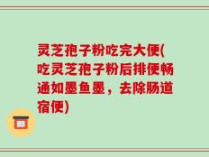 灵芝孢子粉吃完大便(吃灵芝孢子粉后排便畅通如墨鱼墨，去除肠道宿便)