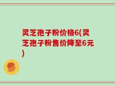 灵芝孢子粉价格6(灵芝孢子粉售价降至6元)