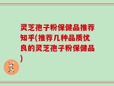 灵芝孢子粉保健品推荐知乎(推荐几种品质优良的灵芝孢子粉保健品)