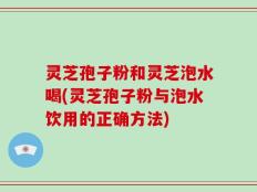 灵芝孢子粉和灵芝泡水喝(灵芝孢子粉与泡水饮用的正确方法)