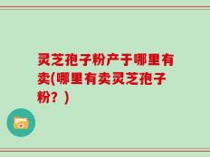灵芝孢子粉产于哪里有卖(哪里有卖灵芝孢子粉？)
