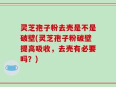 灵芝孢子粉去壳是不是破壁(灵芝孢子粉破壁提高吸收，去壳有必要吗？)