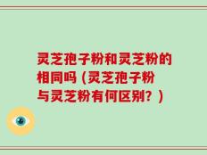 灵芝孢子粉和灵芝粉的相同吗 (灵芝孢子粉与灵芝粉有何区别？)