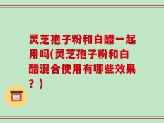 灵芝孢子粉和白醋一起用吗(灵芝孢子粉和白醋混合使用有哪些效果？)
