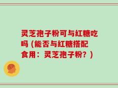 灵芝孢子粉可与红糖吃吗 (能否与红糖搭配食用：灵芝孢子粉？)