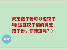 灵芝孢子粉可以包饺子吗(适宜饺子馅的灵芝孢子粉，你知道吗？)