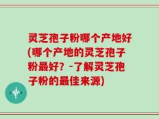 灵芝孢子粉哪个产地好(哪个产地的灵芝孢子粉最好？-了解灵芝孢子粉的最佳来源)