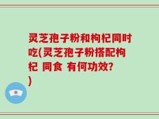 灵芝孢子粉和枸杞同时吃(灵芝孢子粉搭配枸杞 同食 有何功效？)