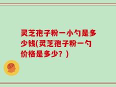 灵芝孢子粉一小勺是多少钱(灵芝孢子粉一勺价格是多少？)