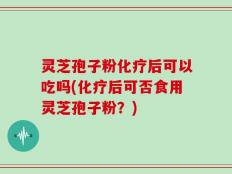 灵芝孢子粉化疗后可以吃吗(化疗后可否食用灵芝孢子粉？)
