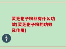 灵芝孢子粉丝有什么功效(灵芝孢子粉的功效及作用)