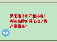 灵芝孢子粉产量排名？哪些品牌的灵芝孢子粉产量最高？
