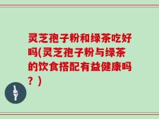 灵芝孢子粉和绿茶吃好吗(灵芝孢子粉与绿茶的饮食搭配有益健康吗？)