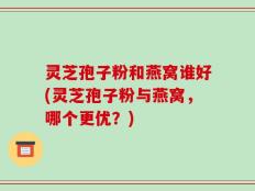 灵芝孢子粉和燕窝谁好(灵芝孢子粉与燕窝，哪个更优？)