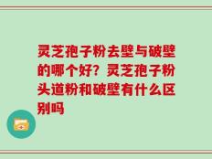 灵芝孢子粉去壁与破壁的哪个好？灵芝孢子粉头道粉和破壁有什么区别吗
