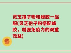 灵芝孢子粉和蜂胶一起服(灵芝孢子粉搭配蜂胶，增强免疫力的双重效益)