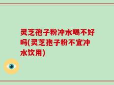 灵芝孢子粉冲水喝不好吗(灵芝孢子粉不宜冲水饮用)