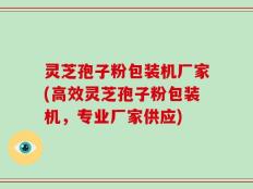 灵芝孢子粉包装机厂家(高效灵芝孢子粉包装机，专业厂家供应)