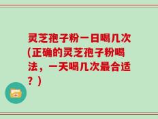 灵芝孢子粉一日喝几次(正确的灵芝孢子粉喝法，一天喝几次最合适？)