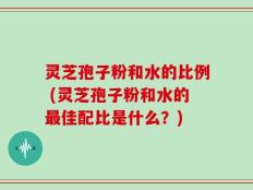 灵芝孢子粉和水的比例 (灵芝孢子粉和水的最佳配比是什么？)