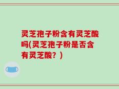 灵芝孢子粉含有灵芝酸吗(灵芝孢子粉是否含有灵芝酸？)