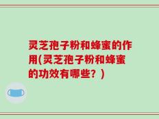 灵芝孢子粉和蜂蜜的作用(灵芝孢子粉和蜂蜜的功效有哪些？)