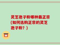 灵芝孢子粉哪种最正宗(如何选购正宗的灵芝孢子粉？)