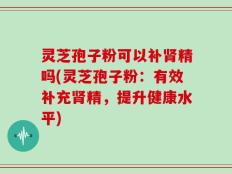 灵芝孢子粉可以补肾精吗(灵芝孢子粉：有效补充肾精，提升健康水平)