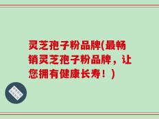 灵芝孢子粉品牌(最畅销灵芝孢子粉品牌，让您拥有健康长寿！)
