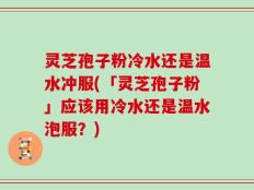 灵芝孢子粉冷水还是温水冲服(「灵芝孢子粉」应该用冷水还是温水泡服？)