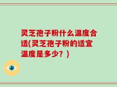 灵芝孢子粉什么温度合适(灵芝孢子粉的适宜温度是多少？)
