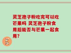灵芝孢子粉吃完可以吃芒果吗 灵芝孢子粉食用后能否与芒果一起食用？