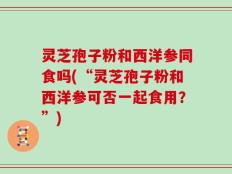 灵芝孢子粉和西洋参同食吗(“灵芝孢子粉和西洋参可否一起食用？”)