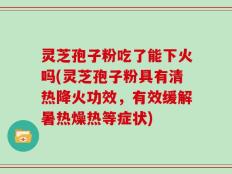 灵芝孢子粉吃了能下火吗(灵芝孢子粉具有清热降火功效，有效缓解暑热燥热等症状)