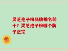 灵芝孢子粉品牌排名前十？灵芝孢子粉哪个牌子正宗