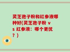 灵芝孢子粉和红参液哪种好(灵芝孢子粉 vs 红参液：哪个更优？)