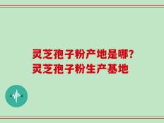 灵芝孢子粉产地是哪？灵芝孢子粉生产基地