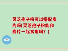 灵芝孢子粉可以搭配麦片吗(灵芝孢子粉能和麦片一起食用吗？)