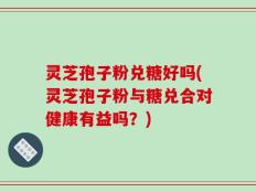 灵芝孢子粉兑糖好吗(灵芝孢子粉与糖兑合对健康有益吗？)