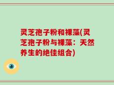 灵芝孢子粉和裸藻(灵芝孢子粉与裸藻：天然养生的绝佳组合)