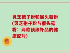 灵芝孢子粉和猴头菇粉(灵芝孢子粉与猴头菇粉：两款顶级补品的健康配对)
