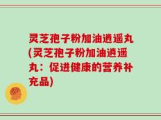 灵芝孢子粉加油逍遥丸(灵芝孢子粉加油逍遥丸：促进健康的营养补充品)