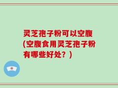灵芝孢子粉可以空腹 (空腹食用灵芝孢子粉有哪些好处？)