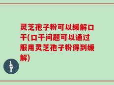 灵芝孢子粉可以缓解口干(口干问题可以通过服用灵芝孢子粉得到缓解)
