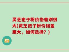 灵芝孢子粉价格差别很大(灵芝孢子粉价格差距大，如何选择？)