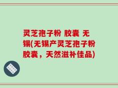灵芝孢子粉 胶囊 无锡(无锡产灵芝孢子粉胶囊，天然滋补佳品)