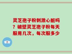 灵芝孢子粉刺激心脏吗？破壁灵芝孢子粉每天服用几次，每次服多少